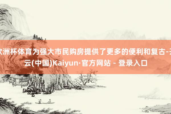 欧洲杯体育为强大市民购房提供了更多的便利和复古-开云(中国)Kaiyun·官方网站 - 登录入口