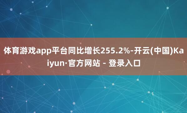 体育游戏app平台同比增长255.2%-开云(中国)Kaiyun·官方网站 - 登录入口