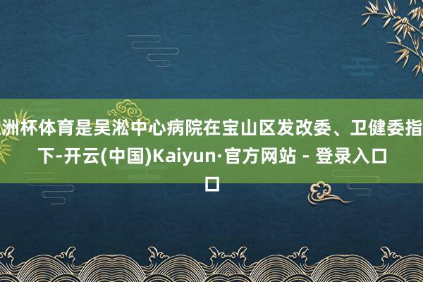 欧洲杯体育是吴淞中心病院在宝山区发改委、卫健委指点下-开云(中国)Kaiyun·官方网站 - 登录入口
