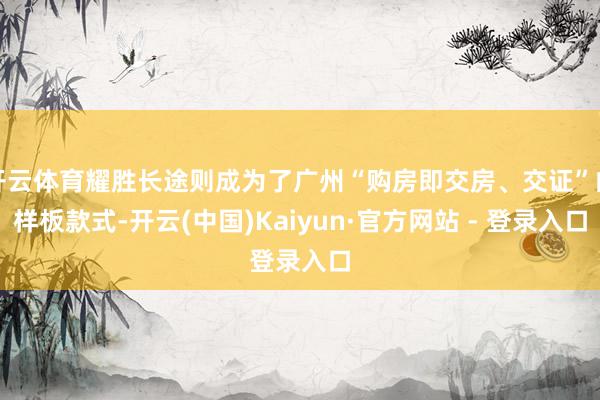 开云体育耀胜长途则成为了广州“购房即交房、交证”的样板款式-开云(中国)Kaiyun·官方网站 - 登录入口