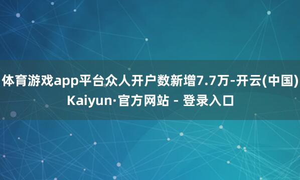 体育游戏app平台众人开户数新增7.7万-开云(中国)Kaiyun·官方网站 - 登录入口