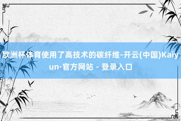 欧洲杯体育使用了高技术的碳纤维-开云(中国)Kaiyun·官方网站 - 登录入口