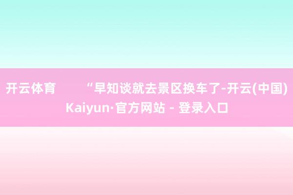 开云体育        “早知谈就去景区换车了-开云(中国)Kaiyun·官方网站 - 登录入口