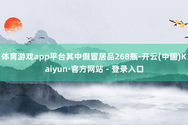 体育游戏app平台其中假冒居品268瓶-开云(中国)Kaiyun·官方网站 - 登录入口