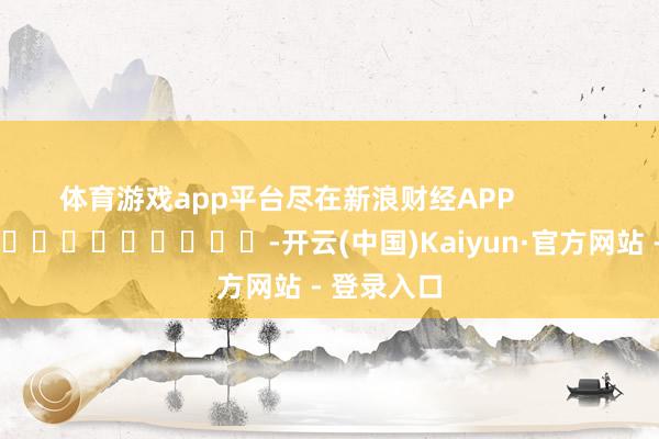 体育游戏app平台尽在新浪财经APP            													-开云(中国)Kaiyun·官方网站 - 登录入口