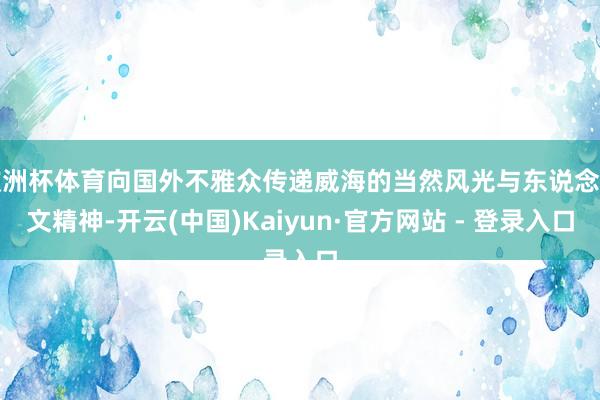 欧洲杯体育向国外不雅众传递威海的当然风光与东说念主文精神-开云(中国)Kaiyun·官方网站 - 登录入口