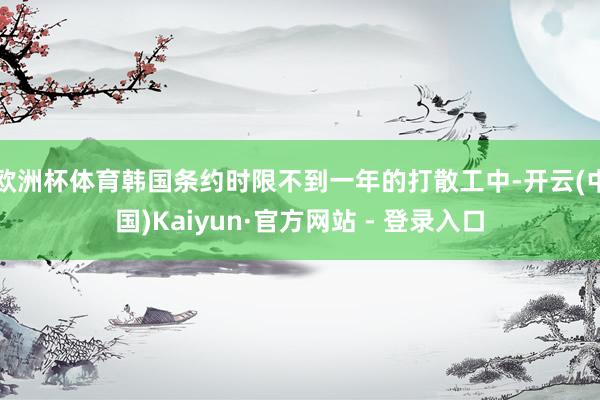 欧洲杯体育韩国条约时限不到一年的打散工中-开云(中国)Kaiyun·官方网站 - 登录入口