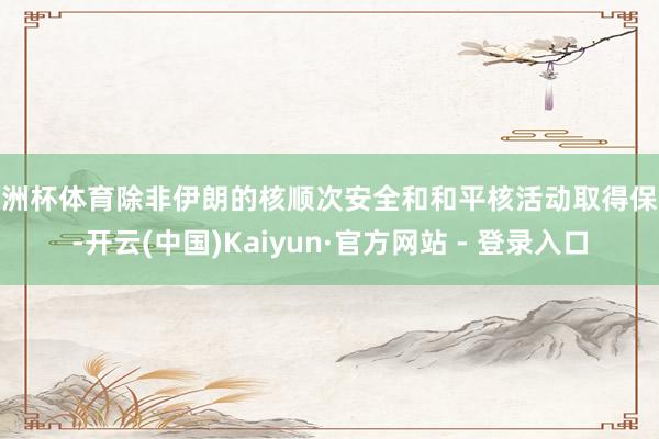 欧洲杯体育除非伊朗的核顺次安全和和平核活动取得保险-开云(中国)Kaiyun·官方网站 - 登录入口