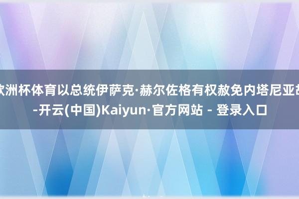 欧洲杯体育以总统伊萨克·赫尔佐格有权赦免内塔尼亚胡-开云(中国)Kaiyun·官方网站 - 登录入口