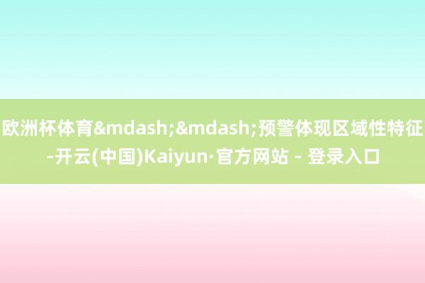 欧洲杯体育&mdash;&mdash;预警体现区域性特征-开云(中国)Kaiyun·官方网站 - 登录入口