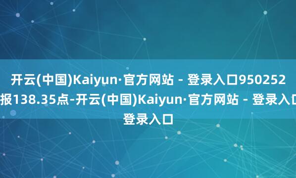 开云(中国)Kaiyun·官方网站 - 登录入口950252)报138.35点-开云(中国)Kaiyun·官方网站 - 登录入口