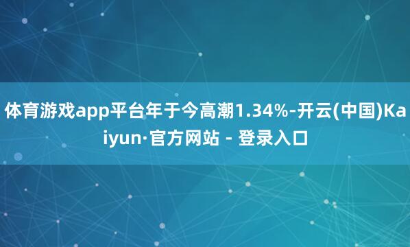 体育游戏app平台年于今高潮1.34%-开云(中国)Kaiyun·官方网站 - 登录入口