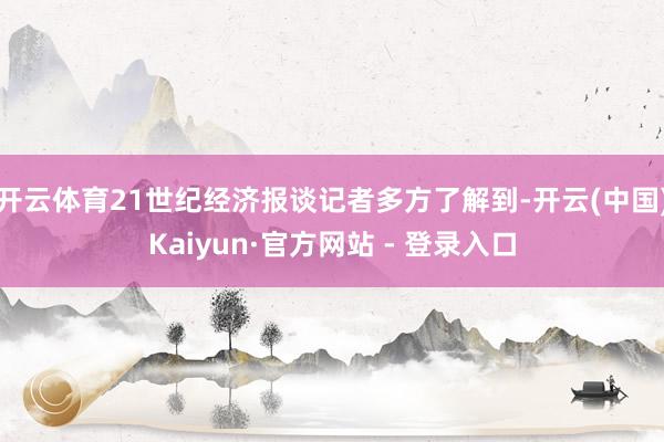 开云体育21世纪经济报谈记者多方了解到-开云(中国)Kaiyun·官方网站 - 登录入口