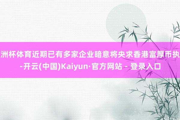 欧洲杯体育近期已有多家企业暗意将央求香港富厚币执照-开云(中国)Kaiyun·官方网站 - 登录入口