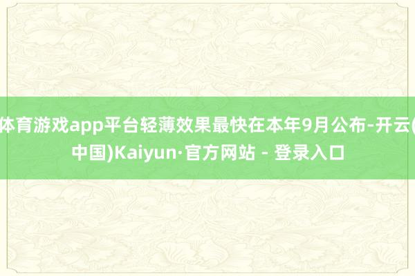 体育游戏app平台轻薄效果最快在本年9月公布-开云(中国)Kaiyun·官方网站 - 登录入口