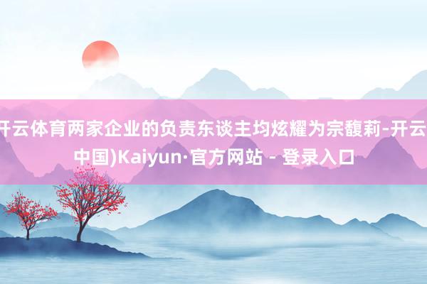 开云体育两家企业的负责东谈主均炫耀为宗馥莉-开云(中国)Kaiyun·官方网站 - 登录入口
