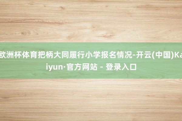 欧洲杯体育把柄大同履行小学报名情况-开云(中国)Kaiyun·官方网站 - 登录入口
