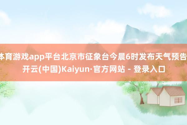 体育游戏app平台北京市征象台今晨6时发布天气预告-开云(中国)Kaiyun·官方网站 - 登录入口