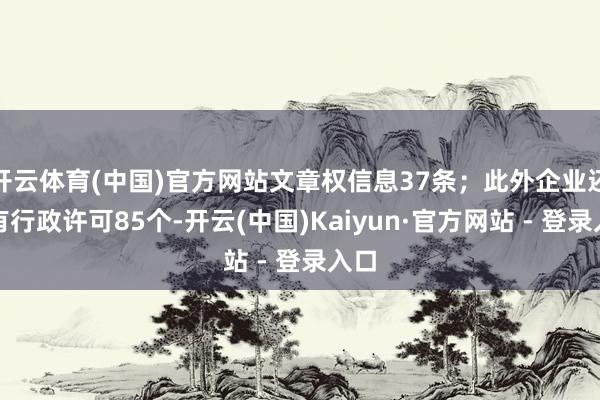 开云体育(中国)官方网站文章权信息37条；此外企业还领有行政许可85个-开云(中国)Kaiyun·官方网站 - 登录入口