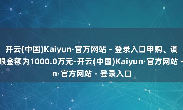 开云(中国)Kaiyun·官方网站 - 登录入口申购、调遣转入上限金额为1000.0万元-开云(中国)Kaiyun·官方网站 - 登录入口