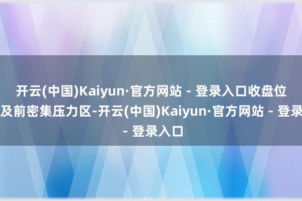 开云(中国)Kaiyun·官方网站 - 登录入口收盘位置涉及前密集压力区-开云(中国)Kaiyun·官方网站 - 登录入口