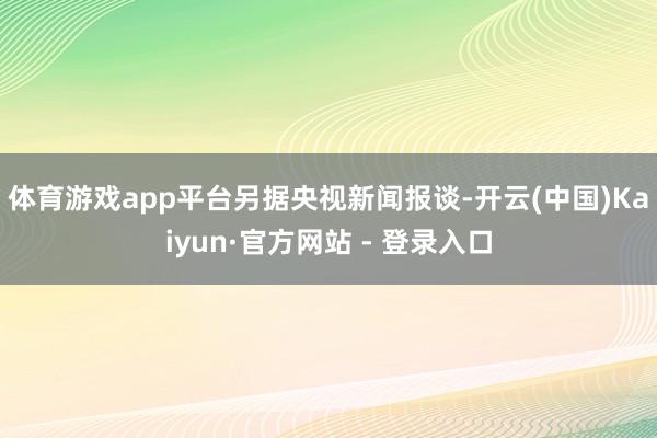 体育游戏app平台　　另据央视新闻报谈-开云(中国)Kaiyun·官方网站 - 登录入口