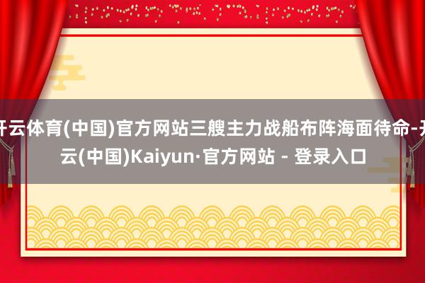 开云体育(中国)官方网站三艘主力战船布阵海面待命-开云(中国)Kaiyun·官方网站 - 登录入口