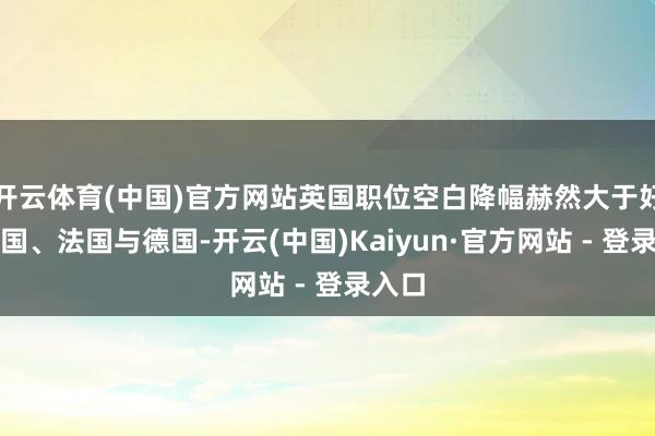 开云体育(中国)官方网站英国职位空白降幅赫然大于好意思国、法国与德国-开云(中国)Kaiyun·官方网站 - 登录入口