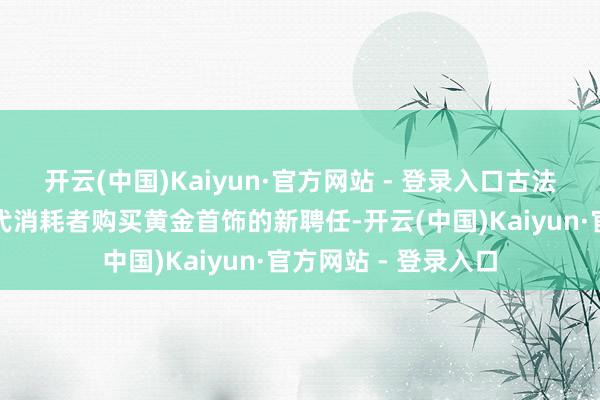 开云(中国)Kaiyun·官方网站 - 登录入口古法黄金成为了年青一代消耗者购买黄金首饰的新聘任-开云(中国)Kaiyun·官方网站 - 登录入口