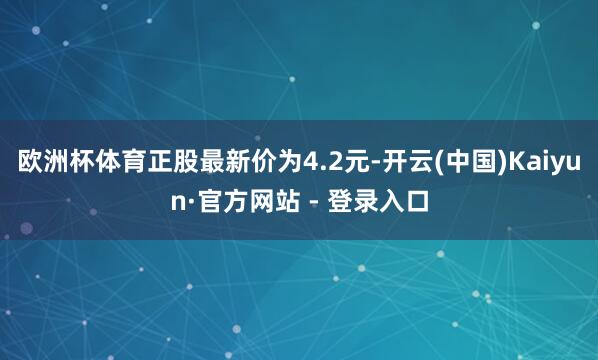 欧洲杯体育正股最新价为4.2元-开云(中国)Kaiyun·官方网站 - 登录入口