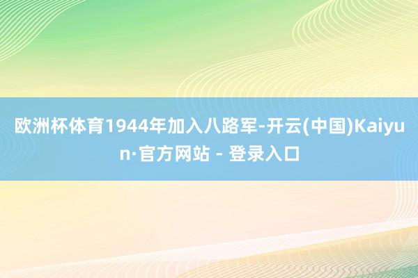 欧洲杯体育1944年加入八路军-开云(中国)Kaiyun·官方网站 - 登录入口