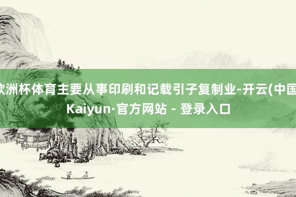 欧洲杯体育主要从事印刷和记载引子复制业-开云(中国)Kaiyun·官方网站 - 登录入口