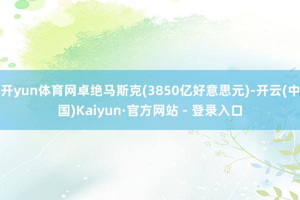 开yun体育网卓绝马斯克(3850亿好意思元)-开云(中国)Kaiyun·官方网站 - 登录入口