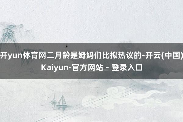 开yun体育网二月龄是姆妈们比拟热议的-开云(中国)Kaiyun·官方网站 - 登录入口