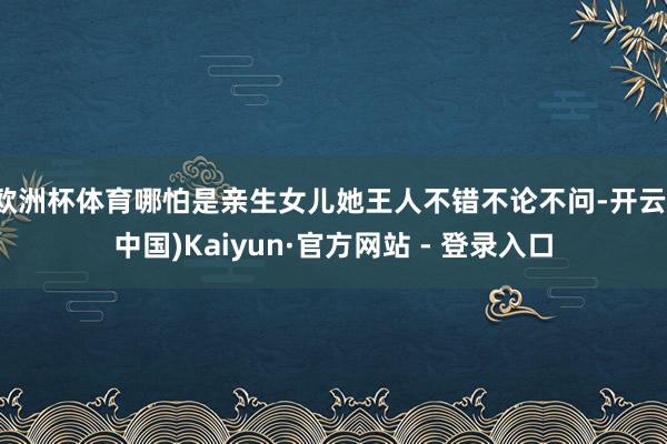 欧洲杯体育哪怕是亲生女儿她王人不错不论不问-开云(中国)Kaiyun·官方网站 - 登录入口