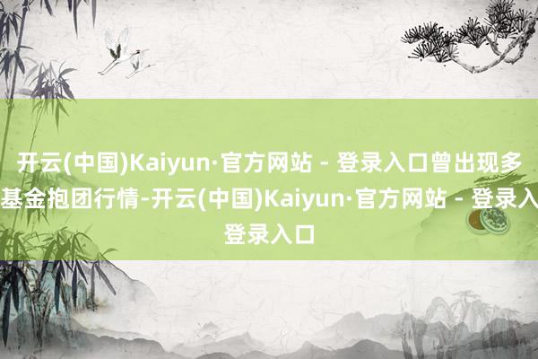 开云(中国)Kaiyun·官方网站 - 登录入口曾出现多轮基金抱团行情-开云(中国)Kaiyun·官方网站 - 登录入口