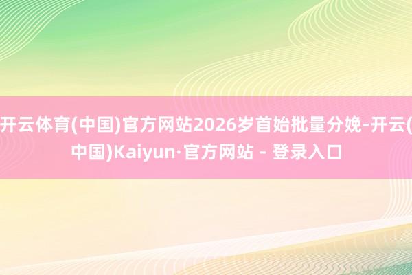 开云体育(中国)官方网站2026岁首始批量分娩-开云(中国)Kaiyun·官方网站 - 登录入口
