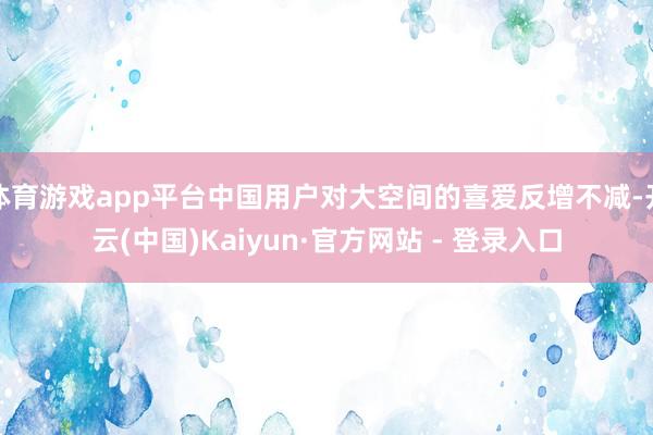 体育游戏app平台中国用户对大空间的喜爱反增不减-开云(中国)Kaiyun·官方网站 - 登录入口