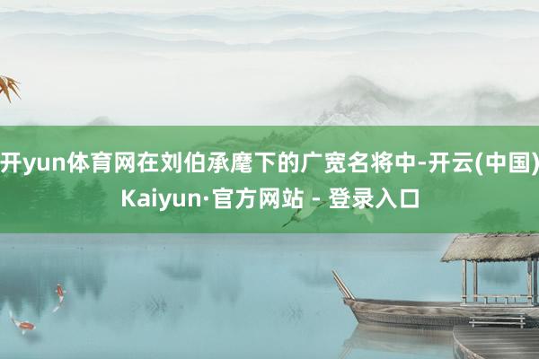 开yun体育网在刘伯承麾下的广宽名将中-开云(中国)Kaiyun·官方网站 - 登录入口