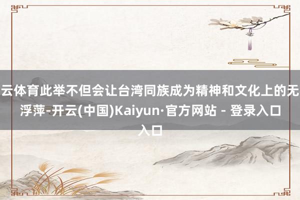 开云体育此举不但会让台湾同族成为精神和文化上的无根浮萍-开云(中国)Kaiyun·官方网站 - 登录入口