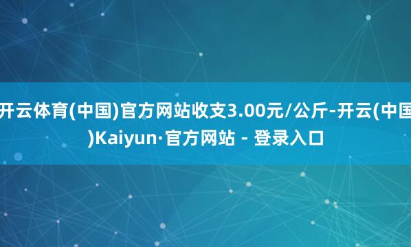 开云体育(中国)官方网站收支3.00元/公斤-开云(中国)Kaiyun·官方网站 - 登录入口