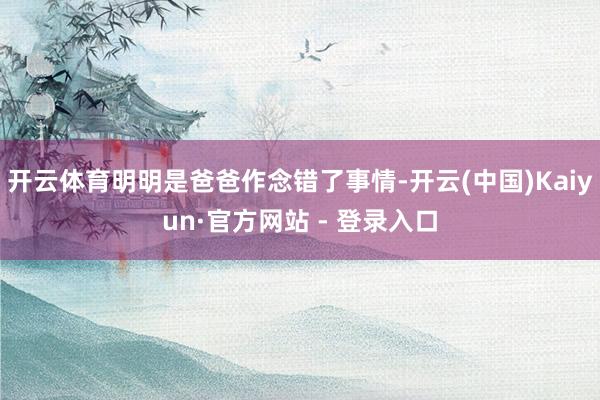 开云体育明明是爸爸作念错了事情-开云(中国)Kaiyun·官方网站 - 登录入口