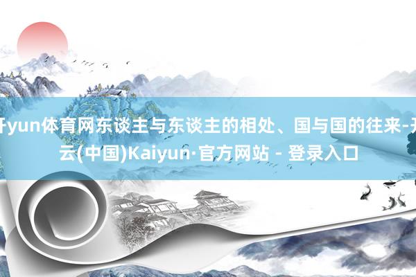 开yun体育网东谈主与东谈主的相处、国与国的往来-开云(中国)Kaiyun·官方网站 - 登录入口