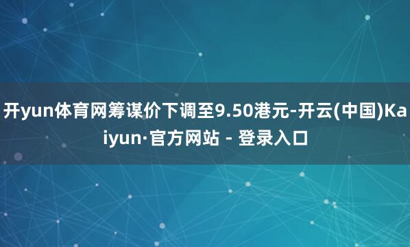开yun体育网筹谋价下调至9.50港元-开云(中国)Kaiyun·官方网站 - 登录入口