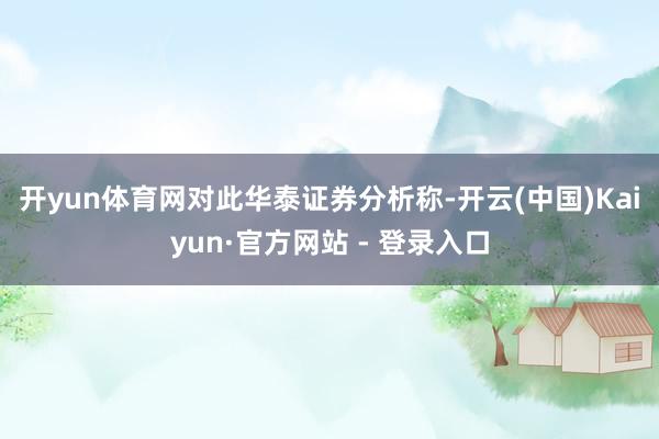 开yun体育网 对此华泰证券分析称-开云(中国)Kaiyun·官方网站 - 登录入口
