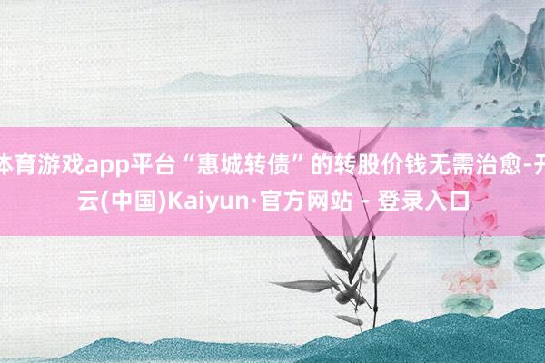 体育游戏app平台“惠城转债”的转股价钱无需治愈-开云(中国)Kaiyun·官方网站 - 登录入口
