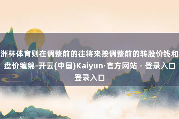 欧洲杯体育则在调整前的往将来按调整前的转股价钱和收盘价缠绵-开云(中国)Kaiyun·官方网站 - 登录入口