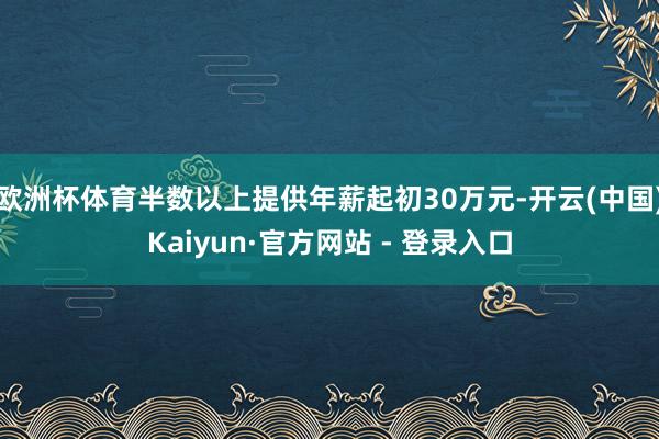 欧洲杯体育半数以上提供年薪起初30万元-开云(中国)Kaiyun·官方网站 - 登录入口