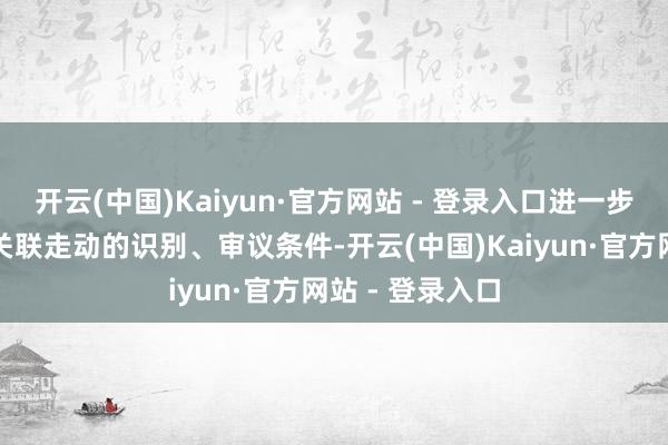 开云(中国)Kaiyun·官方网站 - 登录入口进一步完善董事会对关联走动的识别、审议条件-开云(中国)Kaiyun·官方网站 - 登录入口