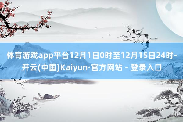 体育游戏app平台　　12月1日0时至12月15日24时-开云(中国)Kaiyun·官方网站 - 登录入口